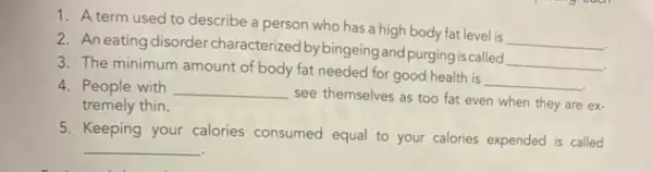 1. A term used to describe a person who has a high body fat level is
__
2. An eating disorder characterized by bingeing and purging is called
__
3. The minimum amount of body fat needed for good health is
__
4. People with __
see themselves as too fat even when they are ex-
tremely thin.
5. Keeping your calories consumed equal to your calories expended is called
__