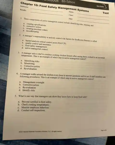 1. Three components of active managerial control include identifying risks, training, and
a. creating specifications.
b. corrective action.
c. creating purchase orders
d. recordkeeping.
2. A manager's responsibility to actively control risk factors for foodborne illnesses is called
a. hazard analysis critical control point (HACCP).
b. quality control and assurance.
c. food safety management.
d. active managerial control.
3. A manager asks a chef to continue cooking chicken breasts after seeing them cooked to an incorrect
temperature. This is an example of which step in active managerial control?
a. Identifying risks
b.Monitoring
c. Corrective action
d. Re-evaluation
4. A manager walks around the kitchen every hour to answer questions and to see if staff members are
following procedures. This is an example of which step in active managerial control?
a. Management oversight
b. Corrective action
c. Re-evaluation
d. Identify risks
5. What is one way that managers can show they know how to keep food safe?
a. Become certified in food safety.
b. Check cooking temperatures.
c. Monitor employee behaviors.
d. Conduct self-inspections.