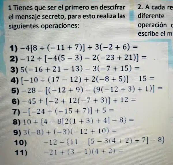 1 Tienes queser el pr imero en descifrar
el mensaji secreto,par a as to I realize las
siguientes ooeraciones:
. A cada re
differente
operación i
es crib elm
-4[8div (-11+7)]+3(-2+6)=
-12div [-4(5-3)-2(-23+21)]=
5(-16+21-13)-3(-7+15)=
[-10div (17-12)+2(-8+5)]-15=
(5) -28-[(-12+9)-(9(-12div 3)+1)]=
(3) -45+[-2+12(-7+3)]+12=
-[-24div (-15+7)]+5=
(3) 10+[4-8[2(1+3)+4]-8]=
(E) 3(-8)+(-3)(-12+10)=
10) -12- 11-[5-3(4+2)+7]-8 
11) -21+(3-1)(4+2)=