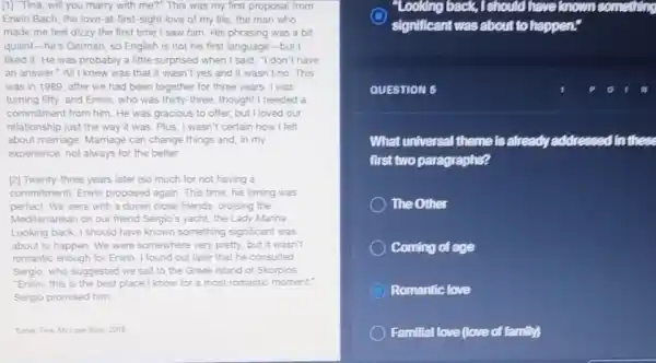 [1] Tina, will you marry with me?" This was my first proposal from
Erwin Bach, the love -at-first-sight love of my life, the man who
made me feel dizzy the first time I saw him. His phrasing was a bit
quaint-he's German, so English is not his first language-but I
liked it. He was probably a little surprised when I said, "I don't have
an answer"All I knew was that it wasn't yes and it wasn't no. This
was in 1989, after we had been together for three years. I was
turning fifty, and Erwin who was thirty-three thought I needed a
commitment from him. He was gracious to offer but I loved our
relationship just the way it was. Plus, I wasn't certain how I felt
about marriage. Marriage can change things and, in my
experience, not always for the better
[2] Twenty-three years later (so much for not having a
commitment), Enwin proposed again. This time, his timing was
perfect. We were with a dozen close friends.cruising the
Mediterranean on our friend Sergio's yacht, the Lady Marina
Looking back, I should have known something significant was
about to happen. We were somewhere very pretty but it wasn't
romantic enough for Erwin I found out later that he consulted
Sergio, who suggested we sail to the Greek island of Skorpios
"Erwin, this is the best place I know for a most romantic moment,
Sergio promised him.
Tumer. Tina. My Low Ston 2018
"Looking back, I should have known something
significant was about to har happen?
QUESTION 5
What universal theme is already addre	In these
first two paragraphs?
The Other
Coming of age
Romantic love
Familial love (love of family