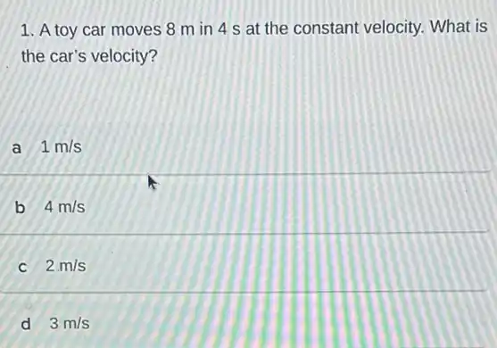 1. A toy car moves 8 m in 4 s at the constant velocity. What is
the car's velocity?
a 1m/s
b 4m/s
2.m/s
d 3m/s