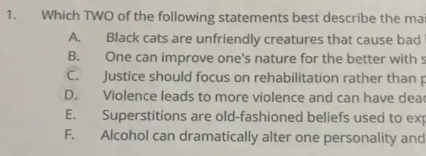 1. Which TWO of th e following statements best describe the ma
A. Black cats are unfriendly creatures that cause bad
B. One can improve one's nature for the better with s
C. Justice should focus on rehabilitation rather than r
D. Violence leads to more violence and can have dea
E Superstitions are old-fashioned beliefs used to exr
F. Alcohol can dramatically alter one personality and