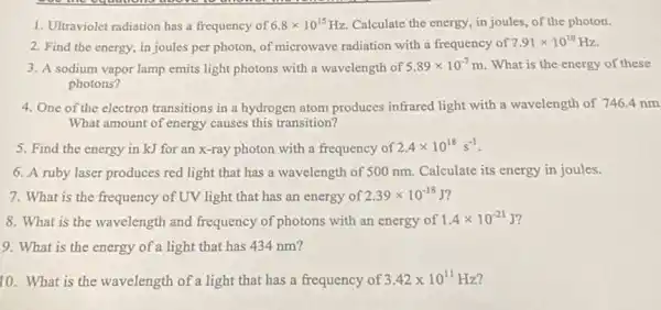 1. Ultraviolet radiation has a frequency of 6.8times 10^15Hz Calculate the energy, in joules, of the photon.
2. Find the energy,in joules per photon.of microwave radiation with a frequency of
7.91times 10^10Hz
3. A sodium vapor lamp emits light photons with a wavelength of 5.89times 10^-7m . What is the energy of these
photons?
4. One of the electron transitions in a hydrogen atom produces infrared light with a wavelength of 746.4 nm
What amount of energy causes this transition?
5. Find the energy in kJ for an x-ray photon with a frequency of
2.4times 10^18s^-1
6. A ruby laser produces red light that has a wavelength of 500 nm. Calculate its energy in joules.
7. What is the frequency of UV light that has an energy of
2.39times 10^-18
8. What is the wavelength and frequency of photons with an energy of
1.4times 10^-21J
9. What is the energy of a light that has 434 nm?
10. What is the wavelength of a light that has a frequency of 3.42times 10^11 Hz?