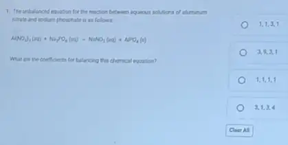 1. The unbalanced equation for the reaction between aquenus solutions of alminum
titrate and sodium phosphate is as follows.
Al(NO_(3))_(2)(aq)+Na_(3)PO_(4)(aq)arrow NaNO_(3)(aq)+APO_(4)(s)
What are the coeffoints for balancing this chemical equation?
1,1,3,1
3,9,3,1
1,1,1,1
3,1,3,4