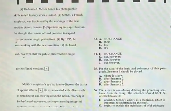 [1] Undaunted, Melies honed his photographic
skills to tell fantasy stories instead. [2] Mélièx.a French
magician, was fascinated by the workings of the new
motion picture camera. [3]Specializing in stage illusions.
he thought the camera offered potential to expand
its spectacular magic productions [4] By 1895,he
was working with the new invention. [5] He found
out, however, that the public preferred live magic
acts to filmed versions. square 
Melies's magician's eye led him to discover the basics
of special effects.He experimented with effects such
as speeding up and slowing down the action reversing it
for backward movement, and superimposing images of
33. A. NO CHANGE
B. their
C. his
D. it's
34. F. NOCHANGE
G. out, however;
H. out, however
J. out however.
35. For the sake of the logic and coherence of this para-
graph, Sentence 1 should be placed:
A. where it is now.
B. after Sentence 2
C. after Sentence 3
D. after Sentence 5
36. The writer is considering deleting the preceding sen-
tence from the essay The sentence should NOT be
deleted because it:
F. describes Melies's ability as a magician, which is
important to understandin the essay.
G. begins to explain the techniques of trick photogra-