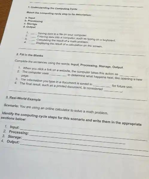 1. Understanding the Computing Cycle
Match the computing cycle step to its description:
B.Input
b. Processing
C. Storage
d. Output
1. __ Saving data to a file on your computer.
2 __ Entering data into a computer, such as typing on a keyboard.
3 __ Calculating the result of a math problem,
4. __ Displaying the result of a calculation on the screen.
2. Fill in the Blanks
Complete the sentences using the words: Input, Processing.Storage, Output.
1. When you click a link on a website,the computer takes this action as __
2. The computer uses __ to determine what happens next, like opening a new
page.
3. The information you type in a document is saved in __ for future use.
4. The final result, such as a printed document,is considered __
3. Real-World Example
Scenario: You are using an online calculator to solve a math problem.
Identify the computing cycle steps for this scenario and write them in the appropriate
sections below:
1. Input:
__
2. Processing:
__
3. Storage:
__
4. Output: