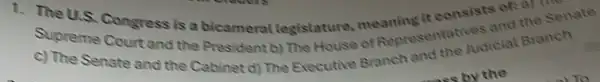 1. The U.S. Congress is a bicameral legistature meaning it consists of a) Time
Supreme Court and the President b) The House of Regresentatives and the Senate
c) The Senate and the Cabinet d) The Executive Branch and the Judicial Branch