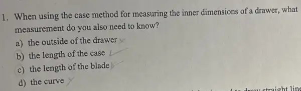 1. When using the case method for measuring the inner dimensions of a drawer.what
measurement do you also need to know?
a) the outside of the drawer
b) the length of the case
c) the length of the blade
d) the curve