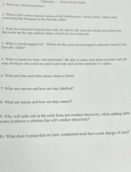 1. What are valence electrons?
Chemistry - Exam Study Guide
2. What is the valence electron status of the Noble gasses, Alkali metals Alkali earth
metals and the Halogens in the Periodic table?
3. If given a chemical formula for a salt, be able to tell what the cations and anions are
that make up the salt and how many of each are in a molecule.
4. What is electronegativity? Where are the most electronegative elements found in the
Periodic Table?
5. What is meant by Ionic salt fertilizers?Be able to name four plant nutrients and tell
what fertilizer salt could be used to provide each of the nutrients to a plant.
6. What are ions and what causes them to form?
7. What are cations and how are they labelled?
8. What are anions and how are they named?
9. Why will table salt in the solid form not conduct electricity, while adding table
water produces a solution that will conduct electricity?
10. What does it mean that an ionic compound must have a net charge of zero?