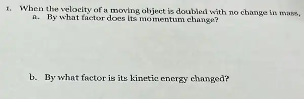 1. When the velocity of a moving object is doubled with no change in mass,
a. By what factor does its momentum change?
b. By what factor is its kinetic energy changed?