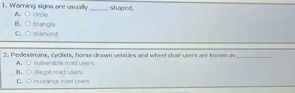 1. Warning signs are usually __ -shaped.
A. circle
B. triangle
C. diamond
2. Pedestrians, cyclists horse drawn vehicles and wheel chair users are known as __
A. vulnerable road users.
B. illegal road users
C. nuisance road users.