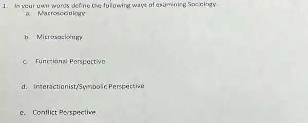 1. In your own words define the following ways of examining Sociology.
a. Macrosociology
b. Microsociology
c. Functional Perspective
d. Interactionist/Symbolic Perspective
e. Conflict Perspective