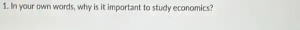 1. In your own words, why is it important to study economics?