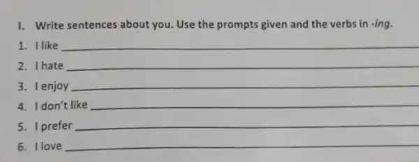 1. Write sentences about you Use the prompts given and the verbs in -ing.
1. Ilike __
2. Ihate
3. Ienjoy __
4. Idon't like __
5. I prefer
__
6. Ilove __