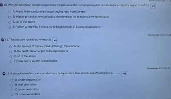 10. Why did American farmers experience the pain of underconsumption a full decade before industry began to suffer?
A. Many American families began buying food from Europe.
B. Higher prices for new agricultural technology led to many farms foreclosing.
C. all of the above
D. When World War lended, large food markets in Europe disappeared.
11. The discountrate directly impacts
A. the amount of money moving through the economy.
B. the tariff rates charged to foreign imports.
C. all of the above
D. how evenly wealth is distributed.
the R.FILA
- 12. A situation in which more products are being created than people can afford to buy is __
A. underconsumption