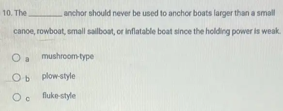 10. The __ anchor should never be used to anchor boats larger than a small
canoe, rowboat, small sailboat or inflatable boat since the holding power is weak.
a mushroom-type
b plow-style
C fluke-style