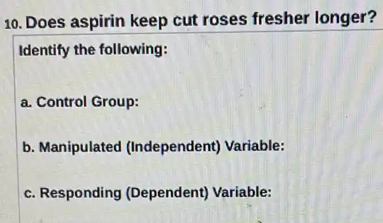 10. Does aspirin keep cut roses fresher longer?
Identify the following:
a. Control Group:
b. Manipulated (Independent) Variable:
c. Responding (Dependent) Variable: