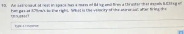 10. An astronaut at rest in space has a mass of 84 kg and fires a thruster that expels 0.035kg of
hot gas at 875m/s to the right. What is the velocity of the astronaut after firing the
thruster?
Type a response