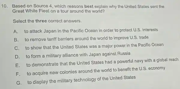 10. Based on Source 4, which reasons best explain why the United States sent the
Great White Fleet on a tour around the world?
Select the three correct answers.
A. to attack Japan in the Pacific Ocean in order to protect U.S. interests
B. to remove tariff barriers around the world to improve U.S. trade
C. to show that the United States was a major power in the Pacific Ocean
D. to form a military alliance with Japan against Russia
E. to demonstrate that the United States had a powerful navy with a global reach
F.to acquire new colonies around the world to benefit the U.S. economy
G. to display the military technology of the United States