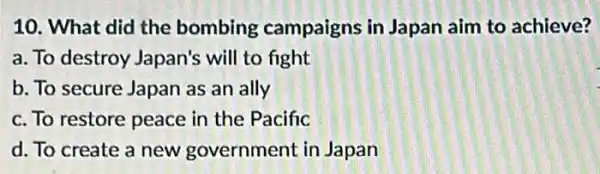 10. What did the bombing campaigns in Japan aim to achieve?
a. To destroy Japan's will to fight
b. To secure Japan as an ally
c. To restore peace in the Pacific
d. To create a new government in Japan