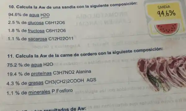 10. Calcula la Aw de una sandia con la siguiente composición:
94.6%  de agua H2O
2. 5%  de glucosa C6H12O6
1 8%  de fructosa C6H12O6
1. 1%  de sacarosa C12H22O11
11. Calcula la Aw de la carne de cordero con la siguiente composición:
19. 4%  de proteínas C3H7NO2 Alanina
4. 3%  de grasas
CH3(CH2)2COOH AGS
1. 1%  de minerales P Fosforo
SANDIA