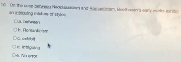 10. On the cusp between Neoclassicism and Romanticism, Beethoven's early works exhibit
an intriguing mixture of styles.
Oa. between
b. Romanticism
c. exhibit
Od. intriguing
Oe. No error