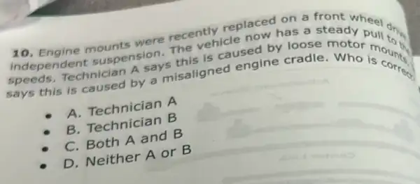 10. Engine mounts were recently replaced on a
independen suspension.The vehicle now has a stant wheel
speeds, Technician A says this is caused by loos steady pull dis
says this is caused by a misaligned engine cradle. Who is come
A. Technician A
B. Technician B
Technician
C. Both A and B
D. Neither A or B