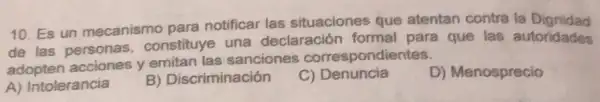 10. Es un mecanismo para notificar las situaciones que atentan contra la Dignidad
de las personas constituye una declaración formal para que las autoridades
adopten acciones y emitan las sanciones correspondientes.
A) Intolerancia
B) Discriminación
C)Denuncia
D) Menosprecio