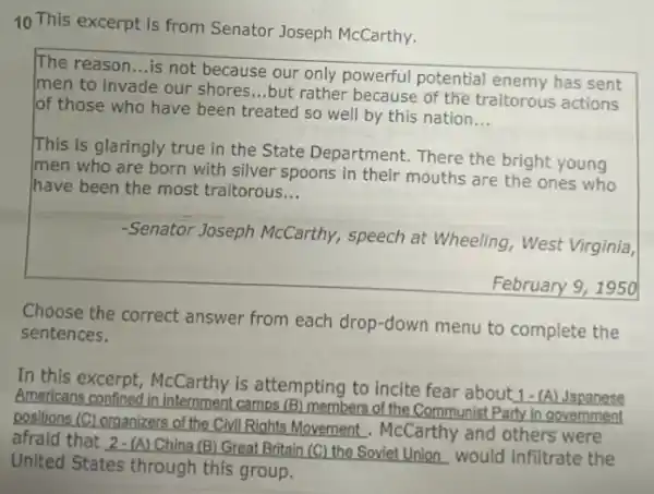 10 This excerpt is from Senator Joseph McCarthy.
The reason __
is not because our only powerful potential enemy has sent
men to invade our shores __
but rather because of the traitorous actions
of those who have been treated so well by this nation
__
This is glaringly true in the State Department.There the bright young
Imen who are born with silver spoons in their mouths are the ones who
have been the most traitorous __
-Senator Joseph McCarthy.speech at Wheeling, West Virginia,
February 9, 1950
Choose the correct answer from each drop-down menu to complete the
sentences.
In this excerpt, McCarthy is attempting to incite fear about 1-(A)Japanese
Americans confined in internment camps (B) members of the Communist Party in government
positions (C) organizers of the Civil Rights Movement . McCarthy and others were
afraid that 2-(A) China (B) Great Britain (C)the Soviet Union would infiltrate the
United States through this group.