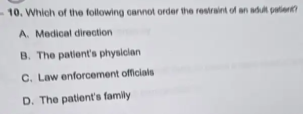 -10 . Which of the following cannot order the restraint of an adult patient?
A. Medical direction
B. The patlent's physician
C. Law enforcement officials
D. The patient's family