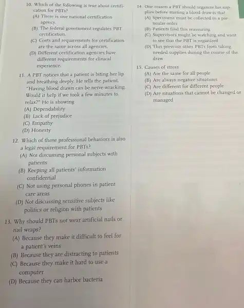 10. Which of the following is true about certifi-
cation for PBTs?
(A) There is one national certification
agency.
(B) The federal government regulates PBT
certification.
(C) Costs and requirements for certification
are the same across all agencies.
(D) Different certification agencies have
different requirements for clinical
experience.
11. A PBT notices that a patient is biting her lip
and breathing deeply. He tells the patient,
"Having blood drawn can be nerve-wracking.
Would it help if we took a few minutes to
relax?" He is showing
(A) Dependability
(B) Lack of prejudice
(C) Empathy
(D) Honesty
12. Which of these professional behaviors is also
a legal requirement for PBTs?
(A) Not discussing personal subjects with
patients
(B) Keeping all patients information
confidential
(C) Not using personal phones in patient
care areas
(D) Not discussing sensitive subjects like
politics or religion with patients
13. Why should PBTs not wear artificial nails or
nail wraps?
(A) Because they make it difficult to feel for
a patient's veins
(B) Because they are distracting to patients
(C) Because they make it hard to use a
computer
(D) Because they can harbor bacteria
14. One reason a PBT should organize his sup-
plies before starting a blood draw is that
(A) Specimens must be collected in a par-
ticular order
(B) Patients find this reassuring
(C) Supervisors might be watching and want
to see that the PBT is organized
(D) This prevents other PBTs from taking
needed supplies during the course of the
draw
15. Causes of stress
(A) Are the same for all people
(B) Are always negative situations
(C) Are different for different people
(D) Are situations that cannot be changed or
managed