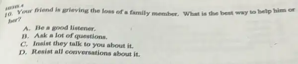 10. Your friend is grieving the loss of a family member. What is the best way to help him or
her?
A. Be a good listener.
B. Ask a lot of questions.
C. Insist they talk to you about it.
D. Resist all conversations about it.