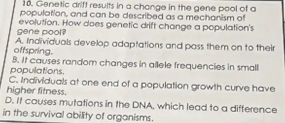 10. Genefic drifl results in a change in the gene pool of a
population, and can be described as a mechanism of
evolution.How does genetic drift change a population's
gene pool?
A. Individuals develop adaptations and pass them on to their
offspring.
B. It causes random changes in allele frequencies in small
populations.
C. Individuals at one end of a population growth curve have
higher fitness.
D. If causes mutations in the DNA, which lead to a difference
in the survival ability of organisms.