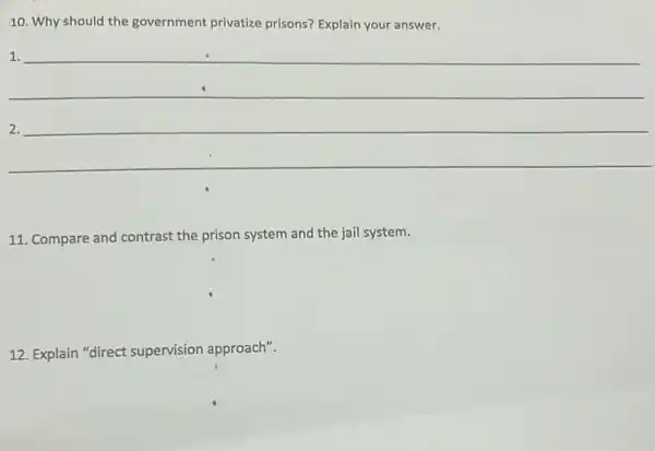 10. Why should the government privatize prisons?Explain your answer.
1.
__
11. Compare and contrast the prison system and the jail system.
12. Explain "direct supervision approach".