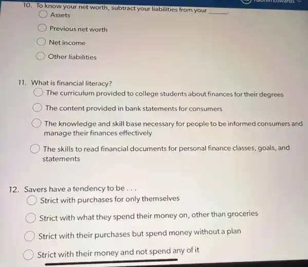 10. To know your net worth, subtract your liabilities from your
__
Assets
Previous net worth
Net income
Other liabilities
11. What is financial literacy?
The curriculum provided to college students about finances for their degrees
The content provided in bank statements for consumers
The knowledge and skill base necessary for people to be informed consumers and
manage their finances effectively
The skills to read financial documents for personal finance classes goals, and
statements
12. Savers have a tendency to be __
Strict with purchases for only themselves
Strict with what they spend their money on other than groceries
Strict with their purchases but spend money without a plan
Strict with their money and not spend any of it