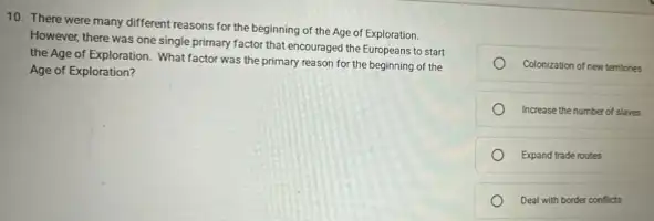 10. There were many different reasons for the beginning of the Age of Exploration.
However, there was one single primary factor that encouraged the Europeans to start
the Age of Exploration What factor was the primary reason for the beginning of the
Age of Exploration?
Colonization of new temtones
Increase the number of slaves
Expand trade routes
Deal with border conflicts