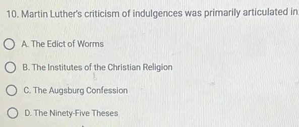 10. Martin Luther's criticism of indulgences was primarily articulated in
A. The Edict of Worms
B. The Institutes of the Christian Religion
C. The Augsburg Confession
D. The Ninety-Five Theses