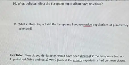 10. What political effect did European Imperialism have on Africa?
11. What cultural impact did the Europeans have on native populations of places they
colonized?
Exit Ticket: How do you think things would have been different if the Europeans had not
Imperialized Africa and India?Why? (Look at the effects Imperialism had on these places)