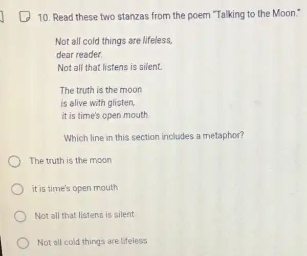 10. Read these two stanzas from the poem "Talking to the Moon."
Not all cold things are lifeless,
dear reader.
Not all that listens is silent.
The truth is the moon
is alive with glisten,
it is time's open mouth
Which line in this section includes a metaphor?
The truth is the moon
it is time's open mouth
Not all that listens is silent
Not all cold things are lifeless