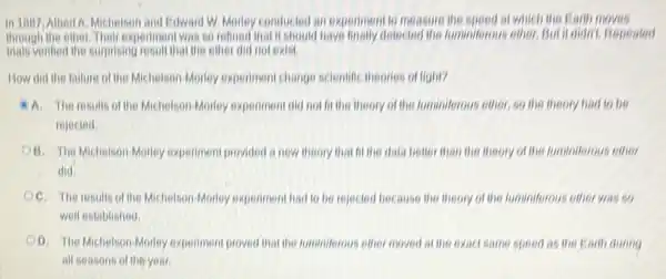 in 1007, Albert A. Michelson and Edward W. Monley conducted an experiment to measure the speed at which the Earth moves
through the either.Their experimen I was so reflied that is should have finally delected the funnistrous either. But it didn't. Repeated
mais verified the surprising result that the ether did not exist.
How did the failure of the Michelson-Moriey experiment change scientific theories of light?
A. The results of the Michelson-Monley experiment did not fit the theory of the fuminiferous ether, so the theory had to be
rejected
B. The MichelsonMorley experiment provided a new theory that fit the data better than the theory of the fuminiferous ether
did.
OC. The results of the Michelson-Morley experiment had to be rejected because the theory of the fuminiforous other was so
well established
DD. The Michelson-Monley experiment proved that the luminiferous ether moved at the exact same speed as the Earth during
all seasons of the year.