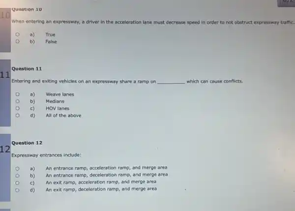 10
11
12
Question 10
When entering an expressway,a driver in the acceleration lane must decrease speed in order to not obstruct expressway traffic.
a)
True
b)
False
Question 11
Entering and exiting vehicles on an expressway share a ramp on __ which can cause conflicts.
a)
Weave lanes
b) Medians
c)
HOV lanes
d) All of the above
Question 12
Expressway entrances include:
a) An entrance ramp, acceleration ramp, and merge area
b) An entrance ramp, deceleration ramp, and merge area
c) An exit ramp, acceleration ramp, and merge area
d) An exit ramp, deceleration ramp, and merge area