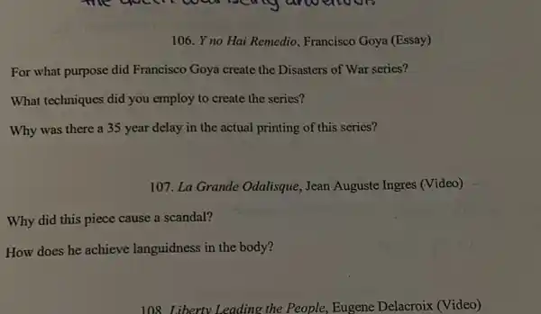 106. Y no Hai Remedio Francisco Goya (Essay)
For what purpose did Francisco Goya create the Disasters of War series?
What techniques did you employ to create the series?
Why was there a 35 year delay in the actual printing of this series?
107. La Grande Odalisque, Jean Auguste Ingres (Video)
Why did this piece cause a scandal?
How does he achieve languidness in the body?
108. Liberty Leading the People, Eugene Delacroix (Video)