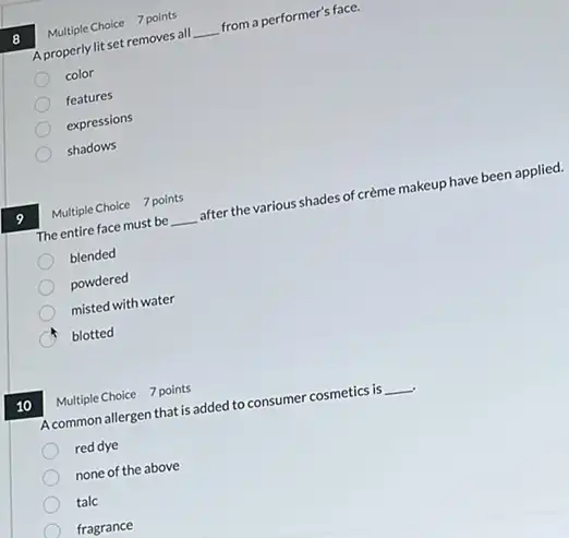 10
8
A properly lit set removes all __ from a performer's face.
color
features
expressions
shadows
The entire face must be __
after the various shades of crème makeup have been applied.
blended
powdered
misted with water
C blotted
Multiple Choice 7 points
Multiple Choice 7 points
A common allergen that is added to consumer cosmetics is __
red dye
none of the above
talc
fragrance
Multiple Choice 7 points