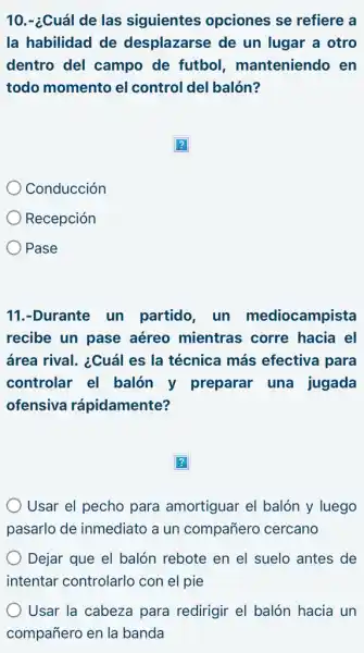 10.-¿Cuál de las siguientes opciones se refiere a
la habilidad de desplazarse de un lugar a otro
dentro del campo de futbol , manteniendo en
todo momento el control del balón?
?
Conducción
Recepción
Pase
11.-Durante un partido, un mediocampista
recibe un pase aéreo mientras corre hacia el
área rival. ¿Cuál es la técnica más efectiva para
controlar el balón y preparar una jugada
ofensiva rápidamente?
?
Usar el pecho para amortiguar el balón y luego
pasarlo de inmediato a un compañero cercano
Dejar que el balón rebote en el suelo antes de
intentar controlarlo con el pie
Usar la cabeza para redirigir el balón hacia un
compañero en la banda