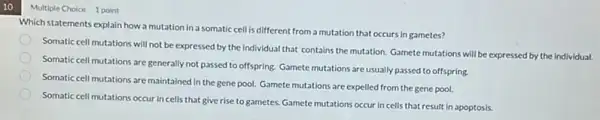 10
Multiple Choice 1 point
Which statements explain how a mutation in a somatic cell is different from a mutation that occurs in gametes?
Somatic cell mutations will not be expressed by the Individual that contains the mutation. Gamete mutations will be expressed by the individual.
Somatic cell mutations are generally not passed to offspring. Gamete mutations are usually passed to offspring.
Somatic cell mutations are maintained in the gene pool. Gamete mutations are expelled from the gene pool.
Somatic cell mutations occur in cells that give rise to gametes. Gamete mutations occur in cells that result in apoptosis.