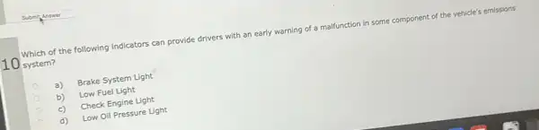 10
system?
Which of the following indicators can provide drivers with an early warning of a malfunction in some component of the vehicle's emissions
a)
Brake System Light
b)
Low Fuel Light
c)
Check Engine Light
d)
Low Oil Pressure Light