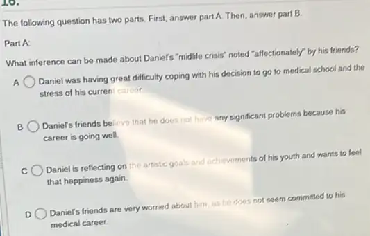 10.
The following question has two parts. First, answer part A. Then, answer part B.
Part A:
What inference can be made about Daniel's "midlife crisis" noted "affectionately by his friends?
Daniel was having great difficulty coping with his decision to go to medical school and the
stress of his curren career
B
Daniel's friends believe that he does not have any significant problems because his
career is going well.
Daniel is reflecting on the artistic goals and achievements of his youth and wants to feel
that happiness again.
D
Daniel's friends are very worried about him, as he does not seem committed to his
medical career.