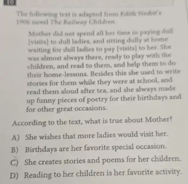 10
The following text is adapted from Edith Nesbit's
1906 novel The Railway Children.
Mother did not spend all her time in paying dull
[visits] to dull ladies,and sitting dully at home
waiting for dull ladies to pay [visits] to her . She
was almost always there,ready to play with the
children,and read to them,and help them to do
their home -lessons . Besides this she used to write
stories for them while they were at school, and
read them aloud after tea and she always made
up funny pieces of poetry for their birthdays and
for other great occasions.
According to the text, what is true about Mother?
A) She wishes that more ladies would visit her.
B) Birthdays are her favorite special occasion.
C) She creates stories and poems for her children.
D) Reading to her children is her favorite activity.