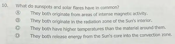 10.
What do sunspots and solar flares have in common?
A They both originate from areas of intense magnetic activity.
B They both originate in the radiation zone of the Sun's interior.
C They both have higher temperatures than the material around them.
D They both release energy from the Sun's core into the convection zone.