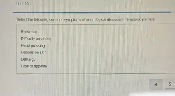 11 of 20
Select the following common symptoms of neurological diseases in livestock animals.
Blindness
Difficulty breathing
Head pressing
Lesions on skin
Lethargy
Loss of appetite